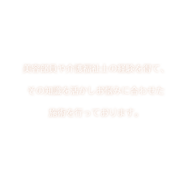 美容部員や介護福祉士の経験を得て、その知識を活かしお悩みに合わせた施術を行っております。